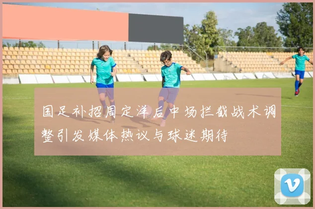 国足补招周定洋后中场拦截战术调整引发媒体热议与球迷期待